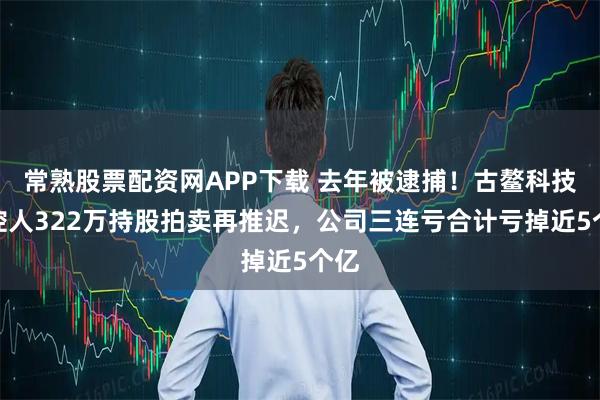 常熟股票配资网APP下载 去年被逮捕！古鳌科技实控人322万持股拍卖再推迟，公司三连亏合计亏掉近5个亿