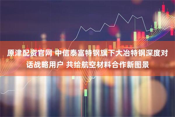 原津配资官网 中信泰富特钢旗下大冶特钢深度对话战略用户 共绘航空材料合作新图景