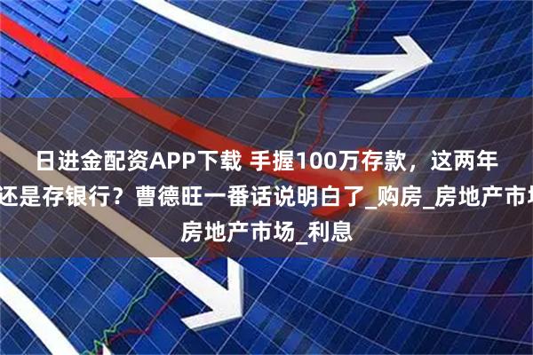 日进金配资APP下载 手握100万存款，这两年该买房还是存银行？曹德旺一番话说明白了_购房_房地产市场_利息