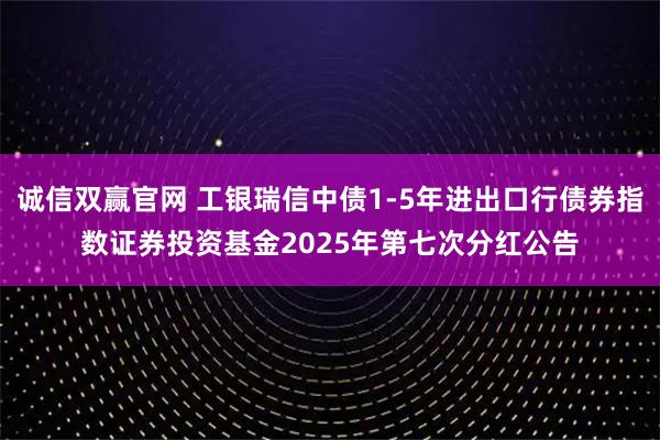 诚信双赢官网 工银瑞信中债1-5年进出口行债券指数证券投资基金2025年第七次分红公告