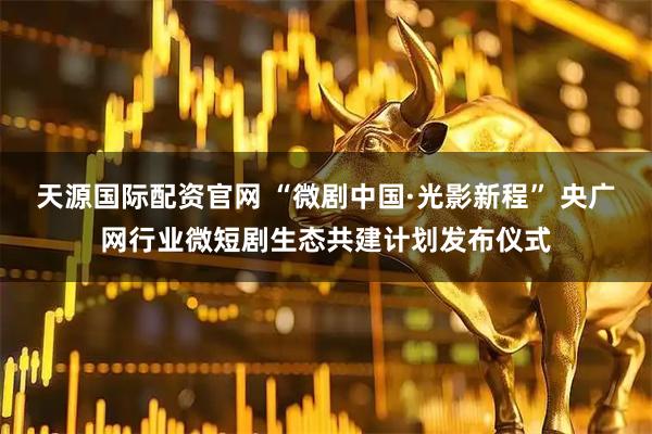 天源国际配资官网 “微剧中国·光影新程” 央广网行业微短剧生态共建计划发布仪式