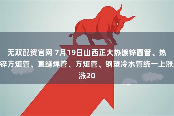 无双配资官网 7月19日山西正大热镀锌圆管、热镀锌方矩管、直缝焊管、方矩管、钢塑冷水管统一上涨20