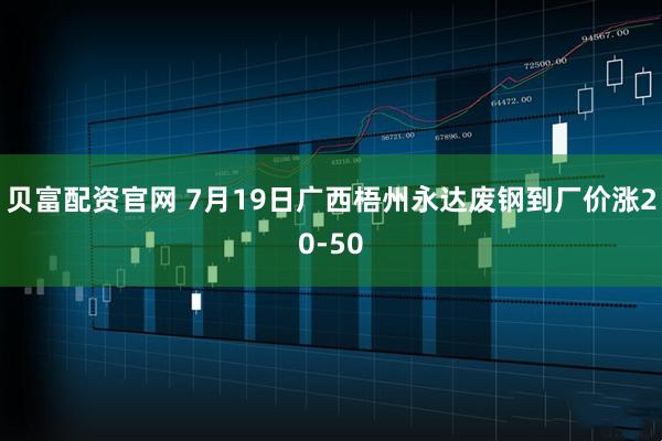 贝富配资官网 7月19日广西梧州永达废钢到厂价涨20-50