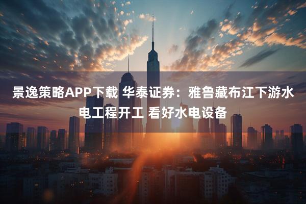 景逸策略APP下载 华泰证券：雅鲁藏布江下游水电工程开工 看好水电设备