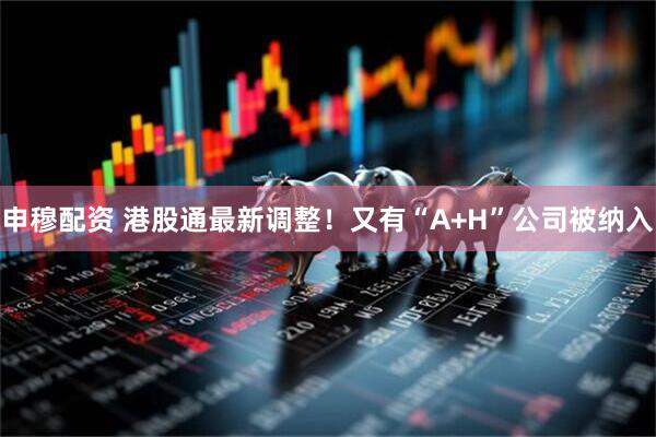申穆配资 港股通最新调整！又有“A+H”公司被纳入