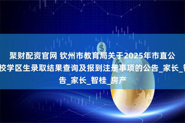 聚财配资官网 钦州市教育局关于2025年市直公办初中学校学区生录取结果查询及报到注册事项的公告_家长_智桂_房产