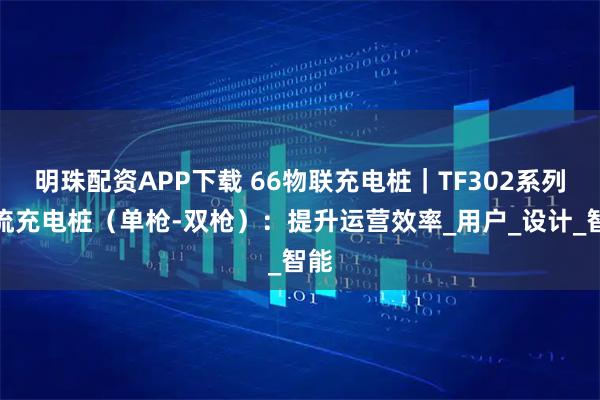 明珠配资APP下载 66物联充电桩｜TF302系列交流充电桩（单枪-双枪）：提升运营效率_用户_设计_智能