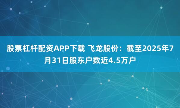 股票杠杆配资APP下载 飞龙股份：截至2025年7月31日股东户数近4.5万户