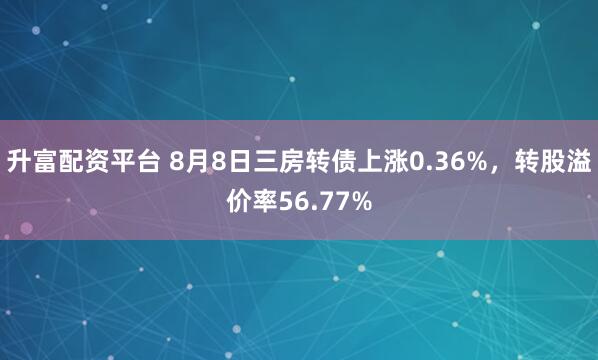 升富配资平台 8月8日三房转债上涨0.36%，转股溢价率56.77%