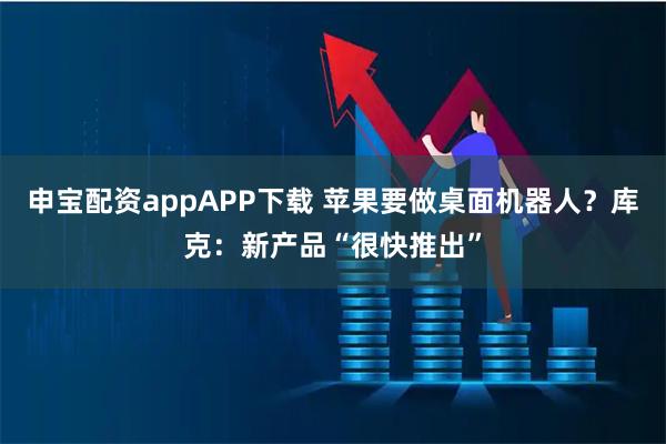 申宝配资appAPP下载 苹果要做桌面机器人?库克:新产品“很快推出”
