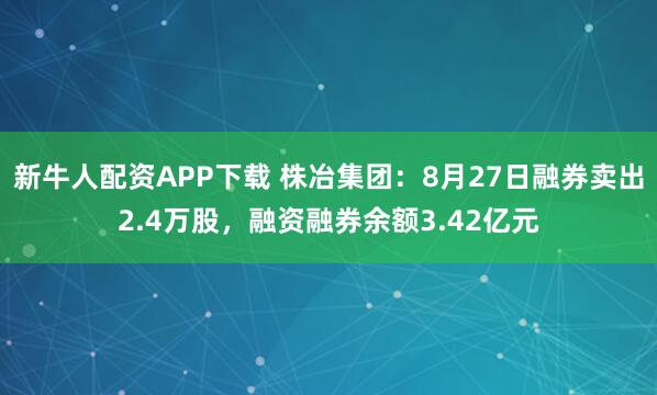 新牛人配资APP下载 株冶集团:8月27日融券卖出2.4万股,融资融券余额3.42亿元