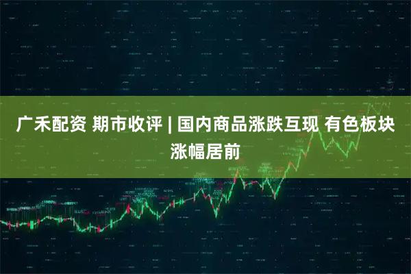 广禾配资 期市收评 | 国内商品涨跌互现 有色板块涨幅居前