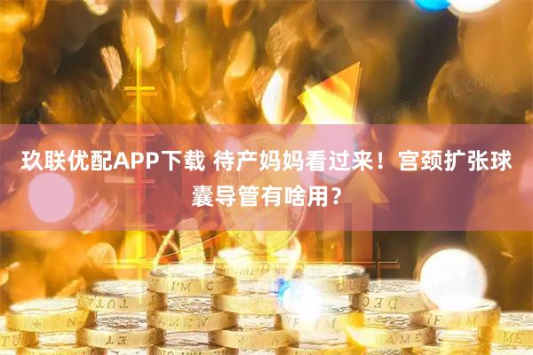 玖联优配APP下载 待产妈妈看过来!宫颈扩张球囊导管有啥用?