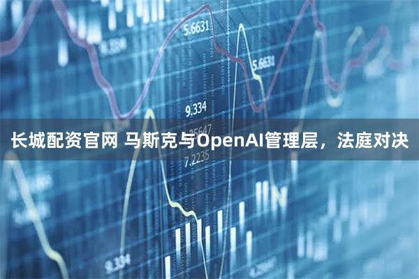 长城配资官网 马斯克与OpenAI管理层，法庭对决