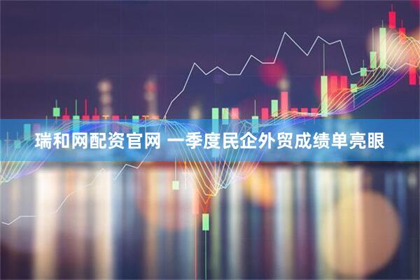 瑞和网配资官网 一季度民企外贸成绩单亮眼