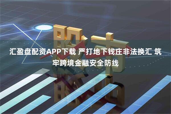 汇盈盘配资APP下载 严打地下钱庄非法换汇 筑牢跨境金融安全防线